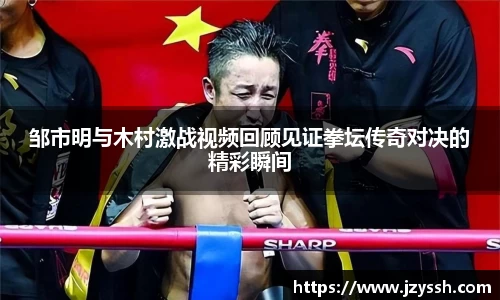 邹市明与木村激战视频回顾见证拳坛传奇对决的精彩瞬间
