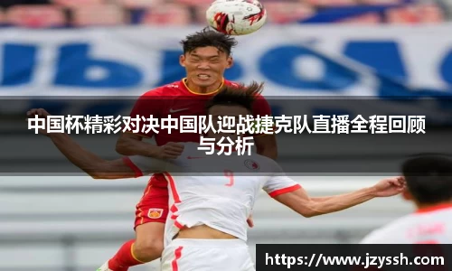 中国杯精彩对决中国队迎战捷克队直播全程回顾与分析